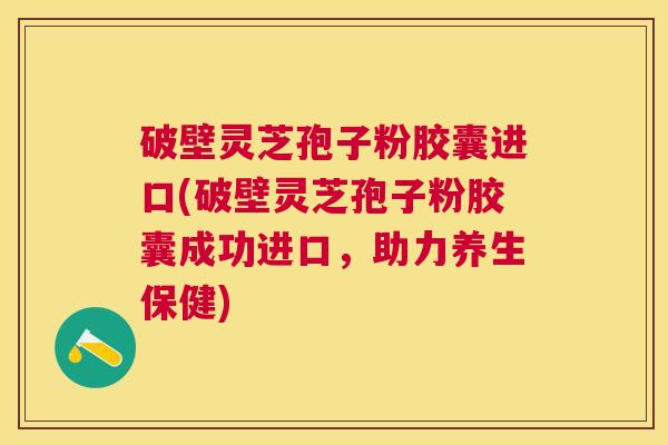 破壁灵芝孢子粉胶囊进口(破壁灵芝孢子粉胶囊成功进口,助力养生保健) 破壁灵芝孢子粉胶囊进口(破壁灵芝孢子粉胶囊成功进口,助力养生保健)