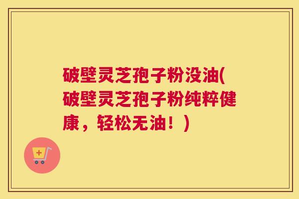 破壁灵芝孢子粉没油(破壁灵芝孢子粉纯粹健康，轻松无油！)