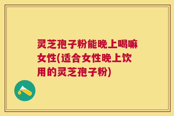 灵芝孢子粉能晚上喝嘛女性(适合女性晚上饮用的灵芝孢子粉)