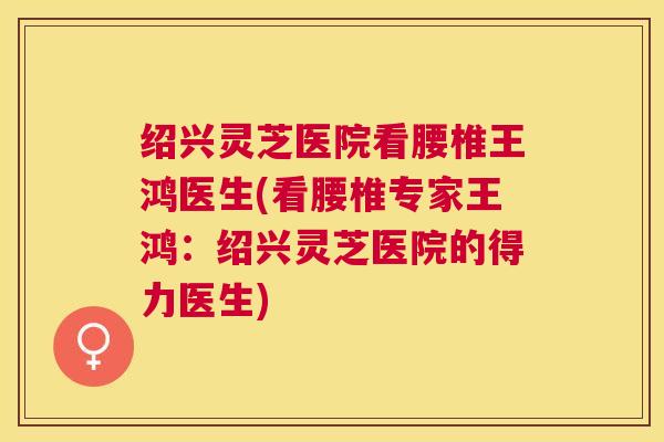 绍兴灵芝医院看腰椎王鸿医生(看腰椎专家王鸿：绍兴灵芝医院的得力医生)