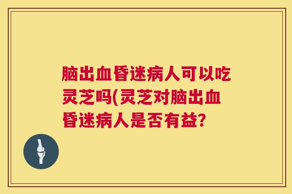 脑出血昏迷病人可以吃灵芝吗(灵芝对脑出血昏迷病人是否有益？