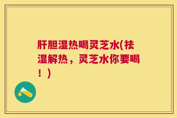 肝胆湿热喝灵芝水(祛湿解热，灵芝水你要喝！)