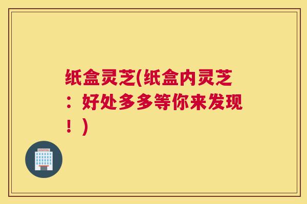 纸盒灵芝(纸盒内灵芝：好处多多等你来发现！)