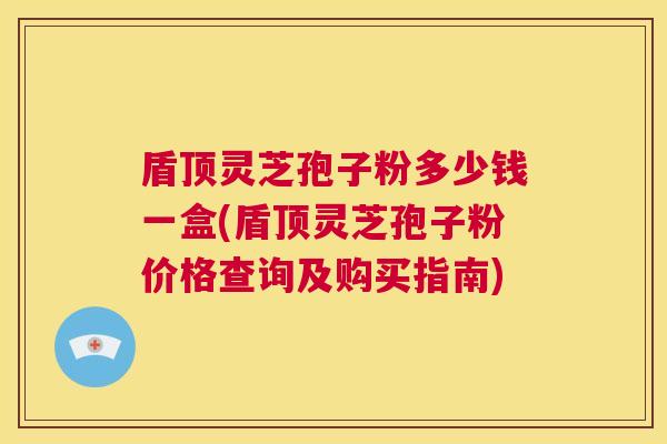 盾顶灵芝孢子粉多少钱一盒(盾顶灵芝孢子粉价格查询及购买指南)
