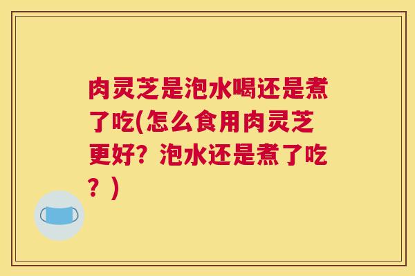 肉灵芝是泡水喝还是煮了吃(怎么食用肉灵芝更好?泡水还是煮了吃?) 肉灵芝是泡水喝还是煮了吃(怎么食用肉灵芝更好?泡水还是煮了吃?)