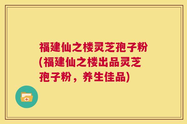 福建仙之楼灵芝孢子粉(福建仙之楼出品灵芝孢子粉，养生佳品)