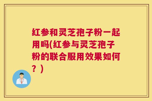 红参和灵芝孢子粉一起用吗(红参与灵芝孢子粉的联合服用效果如何？)