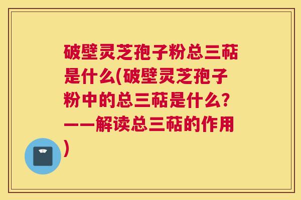 破壁灵芝孢子粉总三萜是什么(破壁灵芝孢子粉中的总三萜是什么?——解读总三萜的作用) 破壁灵芝孢子粉总三萜是什么(破壁灵芝孢子粉中的总三萜是什么?——解读总三萜的作用)