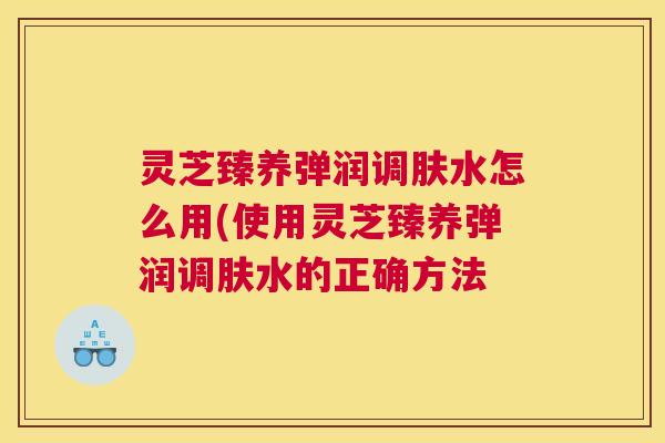 灵芝臻养弹润调肤水怎么用(使用灵芝臻养弹润调肤水的正确方法