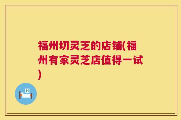 福州切灵芝的店铺(福州有家灵芝店值得一试)