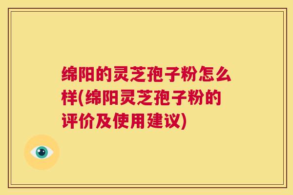 绵阳的灵芝孢子粉怎么样(绵阳灵芝孢子粉的评价及使用建议)