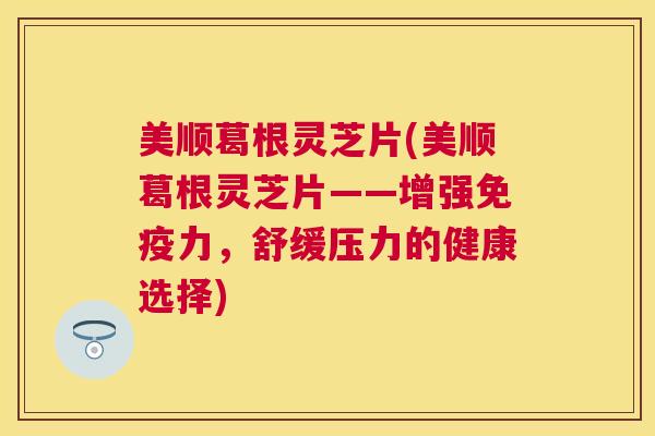 美顺葛根灵芝片(美顺葛根灵芝片——增强免疫力,舒缓压力的健康选择) 美顺葛根灵芝片(美顺葛根灵芝片——增强免疫力,舒缓压力的健康选择)