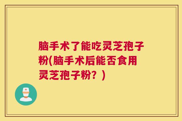 脑手术了能吃灵芝孢子粉(脑手术后能否食用灵芝孢子粉？)