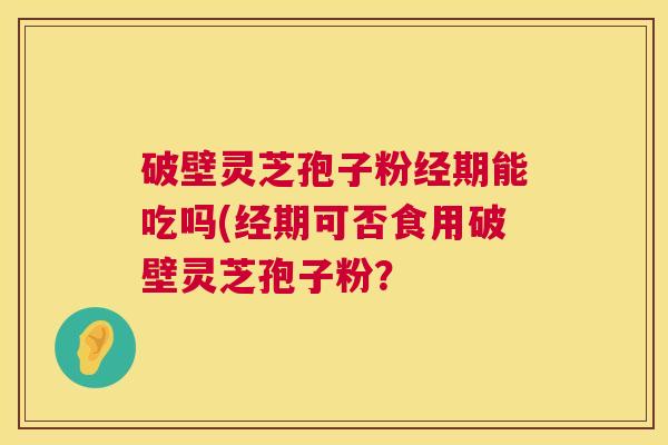 破壁灵芝孢子粉经期能吃吗(经期可否食用破壁灵芝孢子粉？