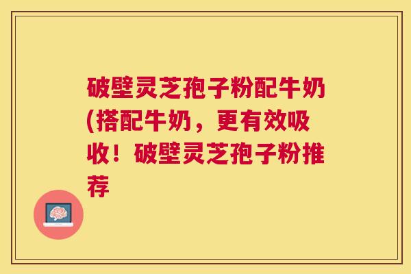 破壁灵芝孢子粉配牛奶(搭配牛奶，更有效吸收！破壁灵芝孢子粉推荐