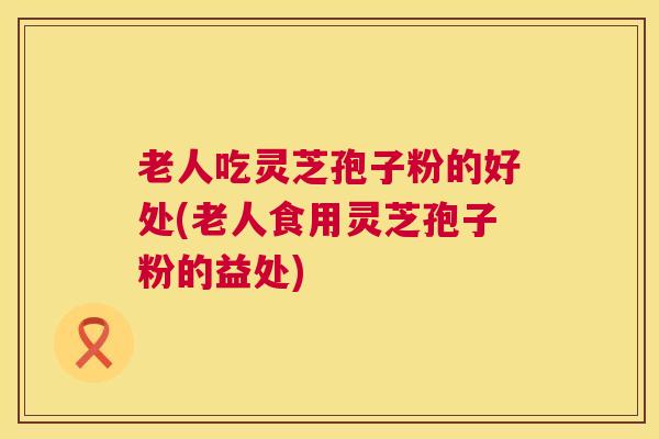 老人吃灵芝孢子粉的好处(老人食用灵芝孢子粉的益处)