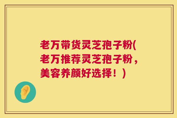 老万带货灵芝孢子粉(老万推荐灵芝孢子粉，美容养颜好选择！)