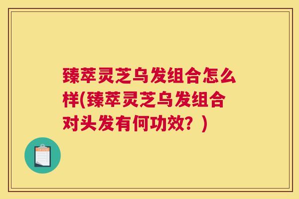 臻萃灵芝乌发组合怎么样(臻萃灵芝乌发组合对头发有何功效？)