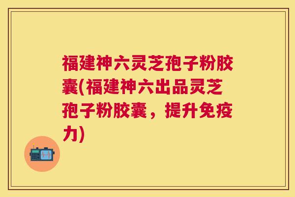 福建神六灵芝孢子粉胶囊(福建神六出品灵芝孢子粉胶囊，提升免疫力)