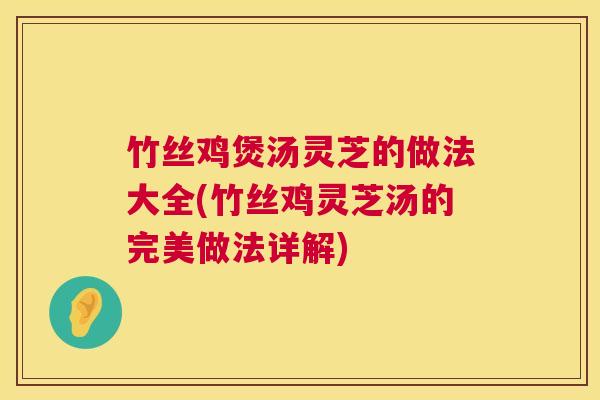 竹丝鸡煲汤灵芝的做法大全(竹丝鸡灵芝汤的完美做法详解)
