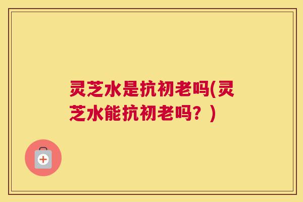 灵芝水是抗初老吗(灵芝水能抗初老吗？)
