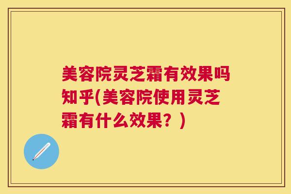 美容院灵芝霜有效果吗知乎(美容院使用灵芝霜有什么效果？)