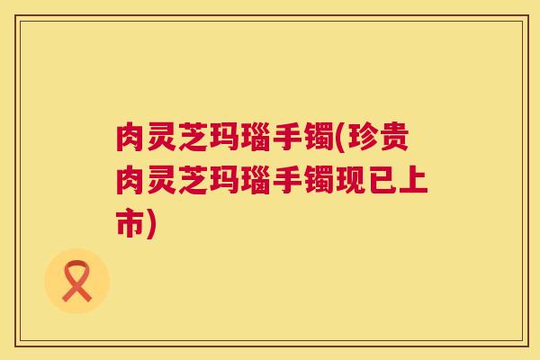 肉灵芝玛瑙手镯(珍贵肉灵芝玛瑙手镯现已上市)