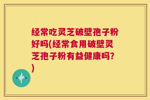 经常吃灵芝破壁孢子粉好吗(经常食用破壁灵芝孢子粉有益健康吗？)