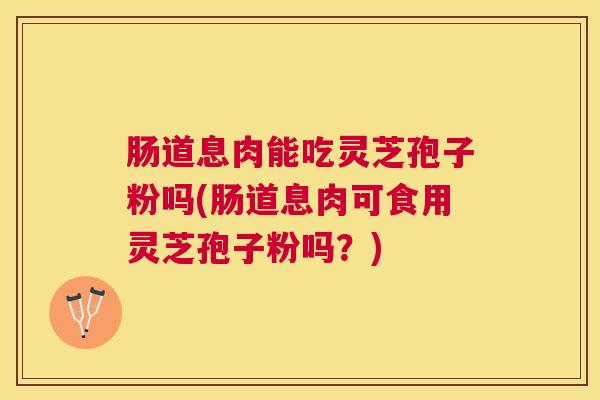 肠道息肉能吃灵芝孢子粉吗(肠道息肉可食用灵芝孢子粉吗？)