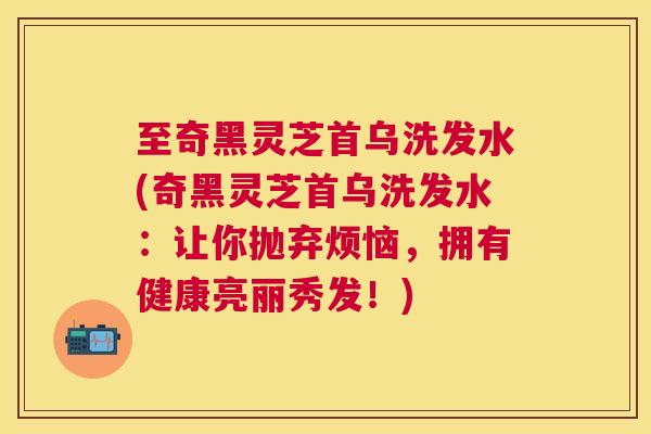 至奇黑灵芝首乌洗发水(奇黑灵芝首乌洗发水：让你抛弃烦恼，拥有健康亮丽秀发！)
