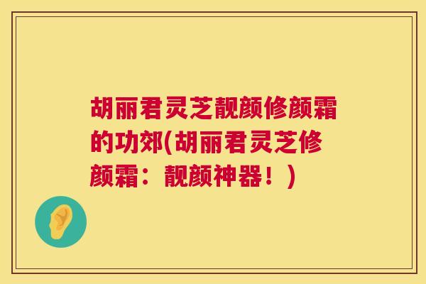 胡丽君灵芝靓颜修颜霜的功郊(胡丽君灵芝修颜霜：靓颜神器！)