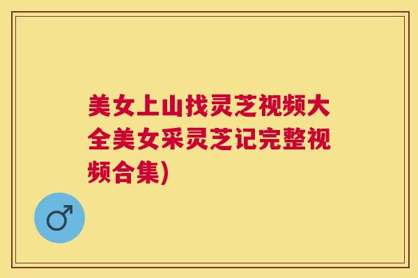 美女上山找灵芝视频大全美女采灵芝记完整视频合集)