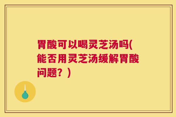胃酸可以喝灵芝汤吗(能否用灵芝汤缓解胃酸问题？)