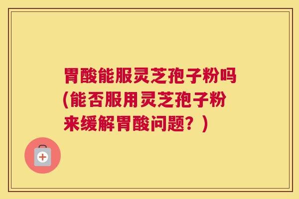 胃酸能服灵芝孢子粉吗(能否服用灵芝孢子粉来缓解胃酸问题？)