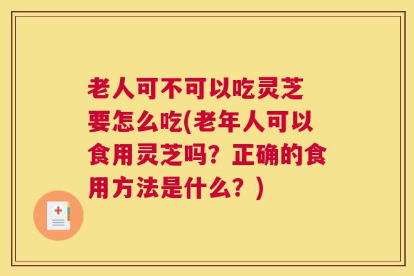 老人可不可以吃灵芝 要怎么吃(老年人可以食用灵芝吗？正确的食用方法是什么？)
