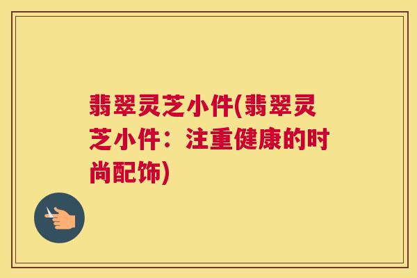 翡翠灵芝小件(翡翠灵芝小件：注重健康的时尚配饰)
