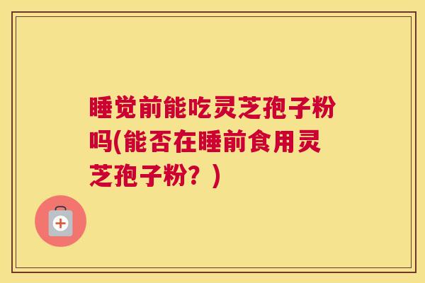 睡觉前能吃灵芝孢子粉吗(能否在睡前食用灵芝孢子粉？)