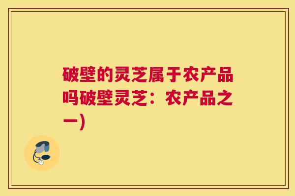 破壁的灵芝属于农产品吗破壁灵芝：农产品之一)