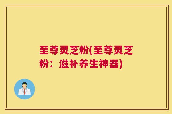至尊灵芝粉(至尊灵芝粉：滋补养生神器)