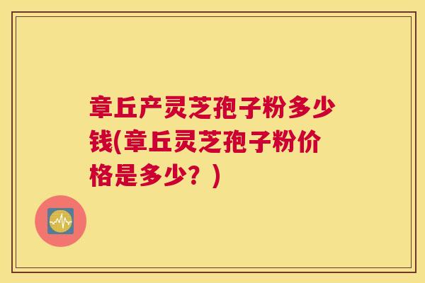 章丘产灵芝孢子粉多少钱(章丘灵芝孢子粉价格是多少？)