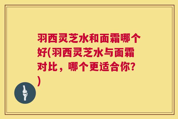 羽西灵芝水和面霜哪个好(羽西灵芝水与面霜对比，哪个更适合你？)