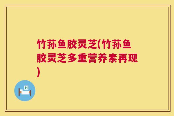 竹荪鱼胶灵芝(竹荪鱼胶灵芝多重营养素再现)