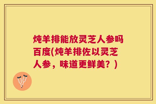 炖羊排能放灵芝人参吗百度(炖羊排佐以灵芝人参，味道更鲜美？)