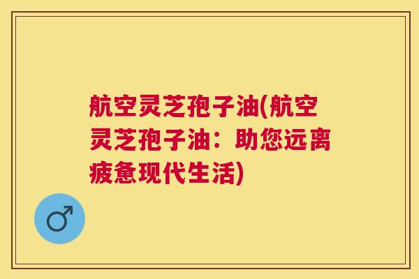航空灵芝孢子油(航空灵芝孢子油：助您远离疲惫现代生活)