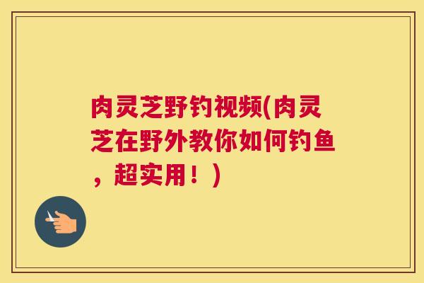 肉灵芝野钓视频(肉灵芝在野外教你如何钓鱼,超实用!) 肉灵芝野钓视频(肉灵芝在野外教你如何钓鱼,超实用!)