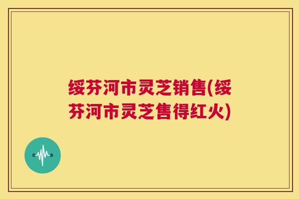 绥芬河市灵芝销售(绥芬河市灵芝售得红火)