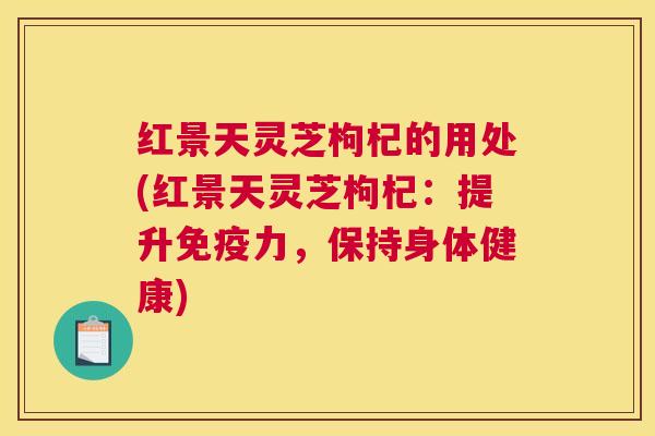 红景天灵芝枸杞的用处(红景天灵芝枸杞：提升免疫力，保持身体健康)
