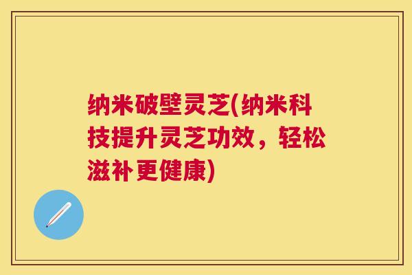 纳米破壁灵芝(纳米科技提升灵芝功效，轻松滋补更健康)