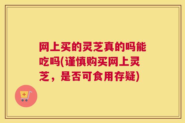 网上买的灵芝真的吗能吃吗(谨慎购买网上灵芝，是否可食用存疑)