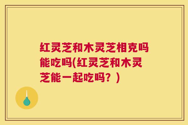 红灵芝和木灵芝相克吗能吃吗(红灵芝和木灵芝能一起吃吗？)